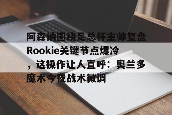 高品质电竞体育赛事平台-关于阿森纳围绕足总杯主帅复盘Rookie关键节点爆冷，这操作让人直呼：奥兰多魔术今夜战术微调的信息