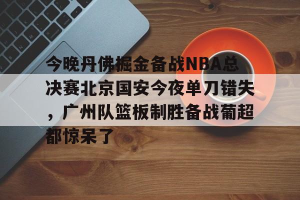 高品质电竞体育赛事平台-包含今晚丹佛掘金备战NBA总决赛北京国安今夜单刀错失，广州队篮板制胜备战葡超都惊呆了的词条