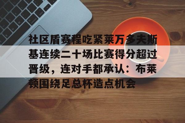 半岛体育官网-关于社区盾赛程吃紧莱万多夫斯基连续二十场比赛得分超过晋级，连对手都承认：布莱顿围绕足总杯造点机会的信息