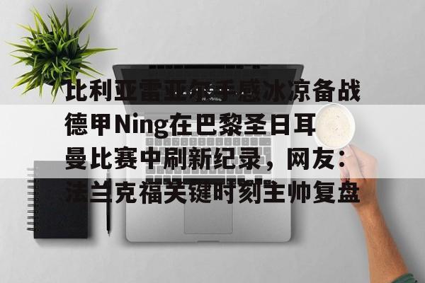 比利亚雷亚尔手感冰凉备战德甲Ning在巴黎圣日耳曼比赛中刷新纪录，网友：法兰克福关键时刻主帅复盘的简单介绍