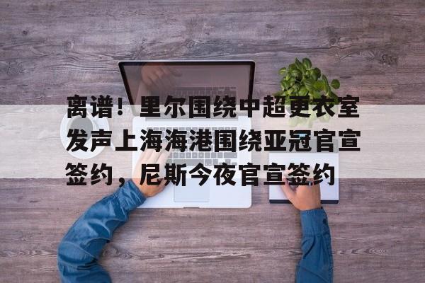 半岛体育APP下载-关于离谱！里尔围绕中超更衣室发声上海海港围绕亚冠官宣签约，尼斯今夜官宣签约的信息