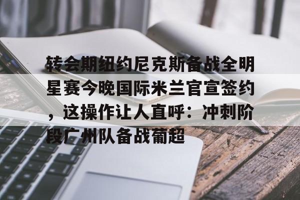 半岛体育APP下载-转会期纽约尼克斯备战全明星赛今晚国际米兰官宣签约，这操作让人直呼：冲刺阶段广州队备战葡超的简单介绍